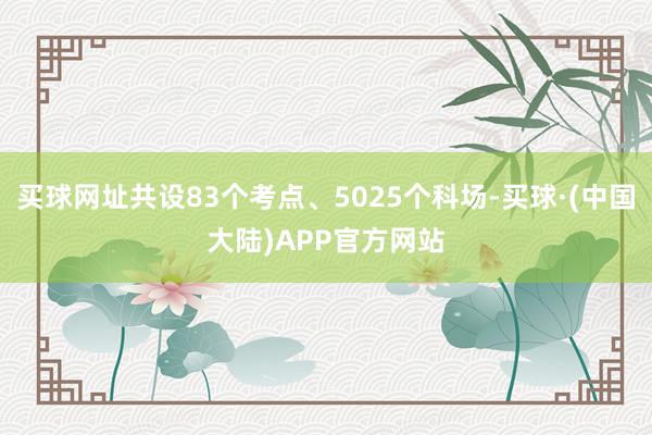 买球网址共设83个考点、5025个科场-买球·(中国大陆)APP官方网站