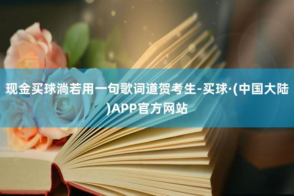 现金买球淌若用一句歌词道贺考生-买球·(中国大陆)APP官方网站