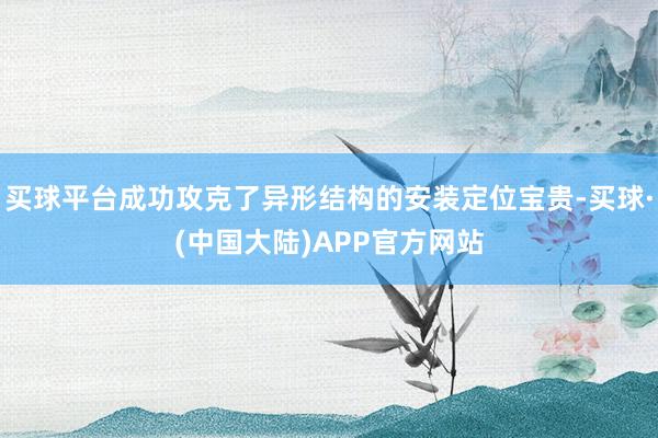 买球平台成功攻克了异形结构的安装定位宝贵-买球·(中国大陆)APP官方网站