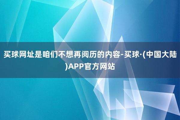 买球网址是咱们不想再阅历的内容-买球·(中国大陆)APP官方网站