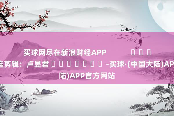 买球网尽在新浪财经APP            						株连剪辑：卢昱君 							-买球·(中国大陆)APP官方网站