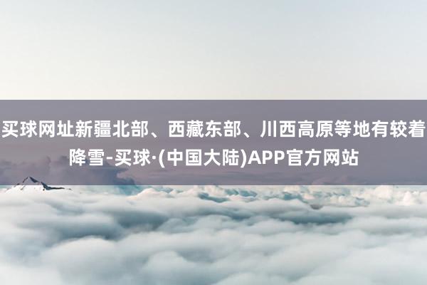 买球网址新疆北部、西藏东部、川西高原等地有较着降雪-买球·(中国大陆)APP官方网站