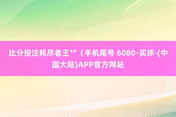 比分投注耗尽者王**(手机尾号 6080-买球·(中国大陆)APP官方网站