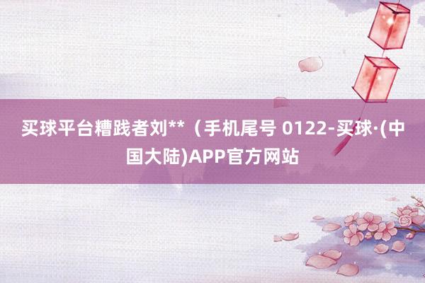 买球平台糟践者刘**(手机尾号 0122-买球·(中国大陆)APP官方网站