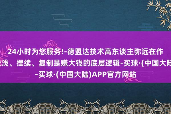 24小时为您服务!-德盟达技术高东谈主弥远在作念肤浅的事，肤浅、捏续、复制是赚大钱的底层逻辑-买球·(中国大陆)APP官方网站