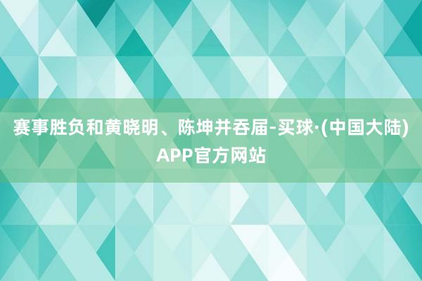 赛事胜负和黄晓明、陈坤并吞届-买球·(中国大陆)APP官方网站