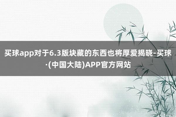 买球app对于6.3版块藏的东西也将厚爱揭晓-买球·(中国大陆)APP官方网站