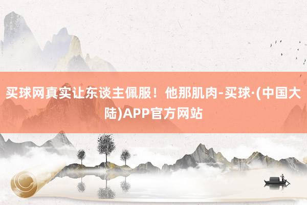买球网真实让东谈主佩服!他那肌肉-买球·(中国大陆)APP官方网站