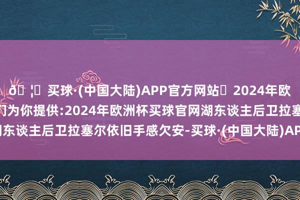 🦄买球·(中国大陆)APP官方网站✅2024年欧洲杯买球推荐⚽️✅我们为你提供:2024年欧洲杯买球官网湖东谈主后卫拉塞尔依旧手感欠安-买球·(中国大陆)APP官方网站