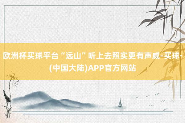 欧洲杯买球平台“远山”听上去照实更有声威-买球·(中国大陆)APP官方网站
