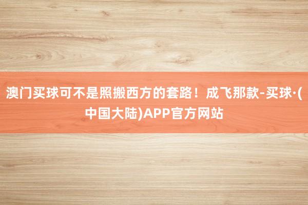 澳门买球可不是照搬西方的套路!成飞那款-买球·(中国大陆)APP官方网站