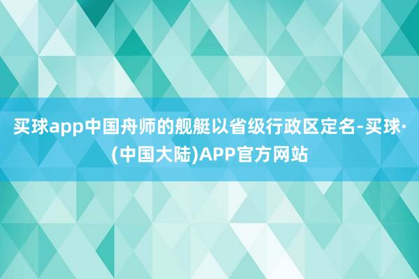 买球app中国舟师的舰艇以省级行政区定名-买球·(中国大陆)APP官方网站
