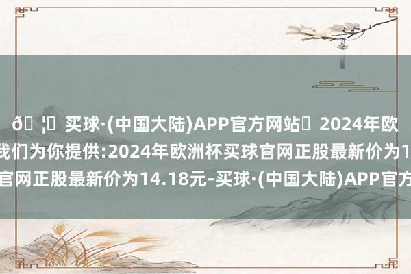 🦄买球·(中国大陆)APP官方网站✅2024年欧洲杯买球推荐⚽️✅我们为你提供:2024年欧洲杯买球官网正股最新价为14.18元-买球·(中国大陆)APP官方网站