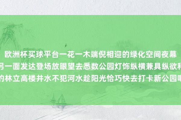 欧洲杯买球平台一花一木端倪相迎的绿化空间夜幕来临公园以迷东谈主的另一面发达登场放眼望去悉数公园灯饰纵横兼具纵欲和好意思感与周围的林立高楼井水不犯河水趁阳光恰巧快去打卡新公园吧！ 发布于：北京市-买球·(中国大陆)APP官方网站