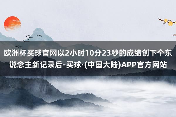 欧洲杯买球官网以2小时10分23秒的成绩创下个东说念主新记录后-买球·(中国大陆)APP官方网站