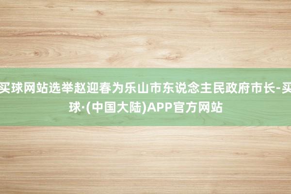 买球网站选举赵迎春为乐山市东说念主民政府市长-买球·(中国大陆)APP官方网站