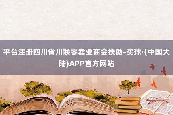 平台注册四川省川联零卖业商会扶助-买球·(中国大陆)APP官方网站