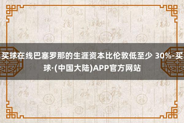 买球在线巴塞罗那的生涯资本比伦敦低至少 30%-买球·(中国大陆)APP官方网站