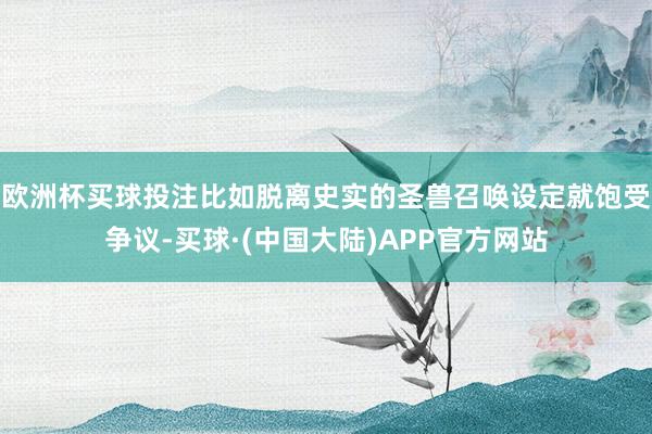 欧洲杯买球投注比如脱离史实的圣兽召唤设定就饱受争议-买球·(中国大陆)APP官方网站