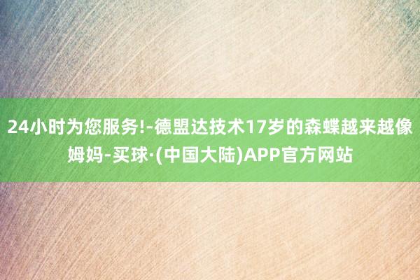 24小时为您服务!-德盟达技术17岁的森蝶越来越像姆妈-买球·(中国大陆)APP官方网站
