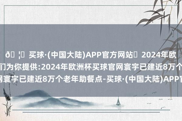 🦄买球·(中国大陆)APP官方网站✅2024年欧洲杯买球推荐⚽️✅我们为你提供:2024年欧洲杯买球官网寰宇已建近8万个老年助餐点-买球·(中国大陆)APP官方网站