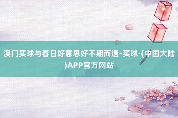 澳门买球与春日好意思好不期而遇-买球·(中国大陆)APP官方网站