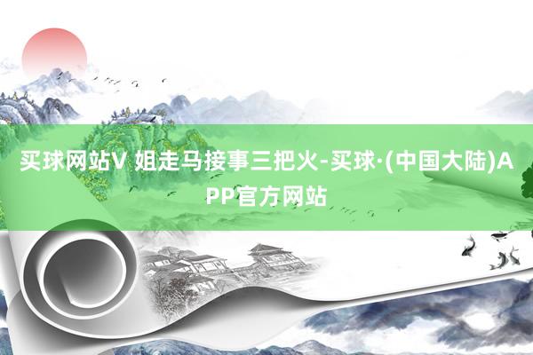 买球网站V 姐走马接事三把火-买球·(中国大陆)APP官方网站
