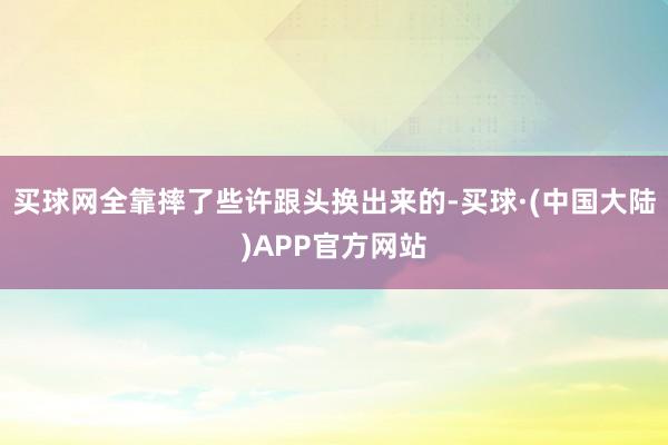 买球网全靠摔了些许跟头换出来的-买球·(中国大陆)APP官方网站
