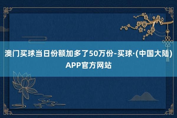 澳门买球当日份额加多了50万份-买球·(中国大陆)APP官方网站