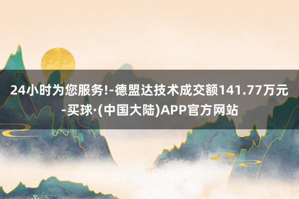 24小时为您服务!-德盟达技术成交额141.77万元-买球·(中国大陆)APP官方网站