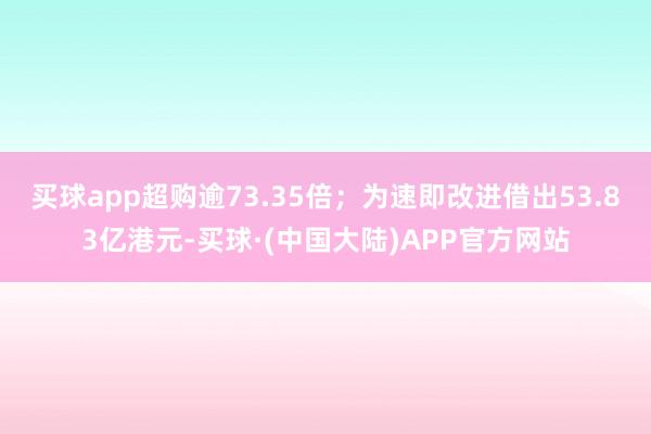 买球app超购逾73.35倍；为速即改进借出53.83亿港元-买球·(中国大陆)APP官方网站