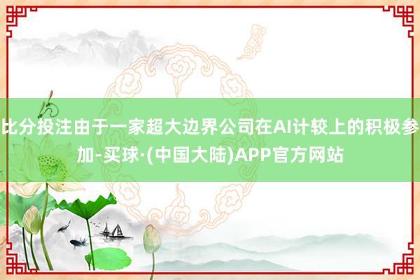 比分投注由于一家超大边界公司在AI计较上的积极参加-买球·(中国大陆)APP官方网站
