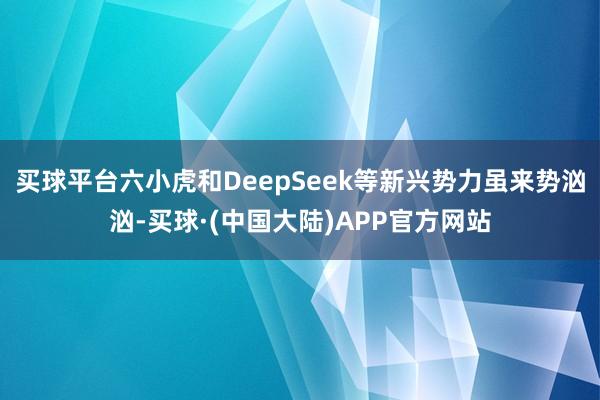 买球平台六小虎和DeepSeek等新兴势力虽来势汹汹-买球·(中国大陆)APP官方网站