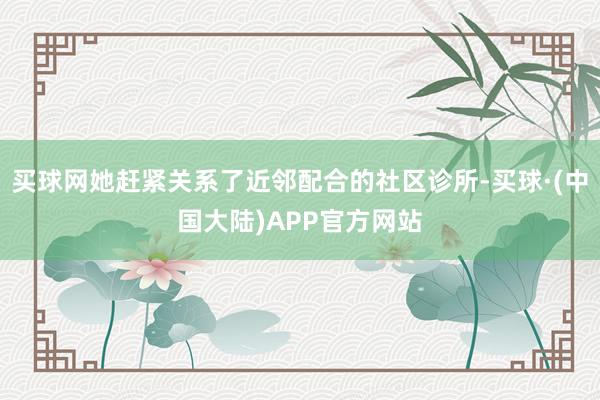 买球网她赶紧关系了近邻配合的社区诊所-买球·(中国大陆)APP官方网站