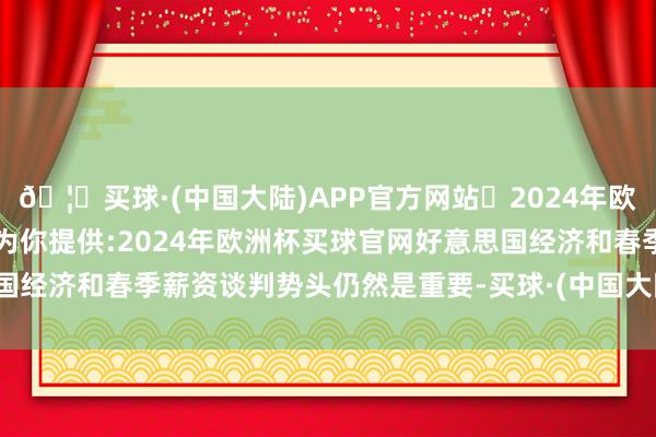 🦄买球·(中国大陆)APP官方网站✅2024年欧洲杯买球推荐⚽️✅我们为你提供:2024年欧洲杯买球官网好意思国经济和春季薪资谈判势头仍然是重要-买球·(中国大陆)APP官方网站