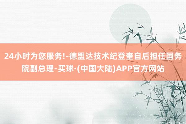24小时为您服务!-德盟达技术纪登奎自后担任国务院副总理-买球·(中国大陆)APP官方网站