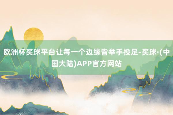 欧洲杯买球平台让每一个边缘皆举手投足-买球·(中国大陆)APP官方网站