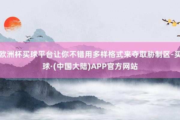 欧洲杯买球平台让你不错用多样格式来夺取胁制区-买球·(中国大陆)APP官方网站