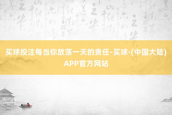 买球投注每当你放荡一天的责任-买球·(中国大陆)APP官方网站