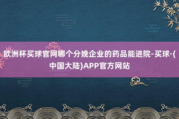 欧洲杯买球官网哪个分娩企业的药品能进院-买球·(中国大陆)APP官方网站
