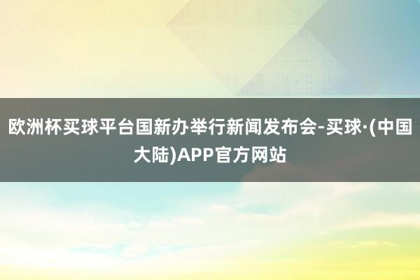 欧洲杯买球平台国新办举行新闻发布会-买球·(中国大陆)APP官方网站