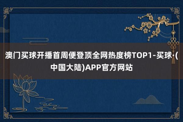 澳门买球开播首周便登顶全网热度榜TOP1-买球·(中国大陆)APP官方网站
