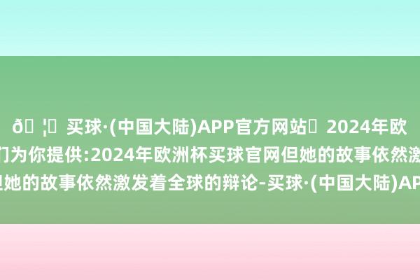 🦄买球·(中国大陆)APP官方网站✅2024年欧洲杯买球推荐⚽️✅我们为你提供:2024年欧洲杯买球官网但她的故事依然激发着全球的辩论-买球·(中国大陆)APP官方网站