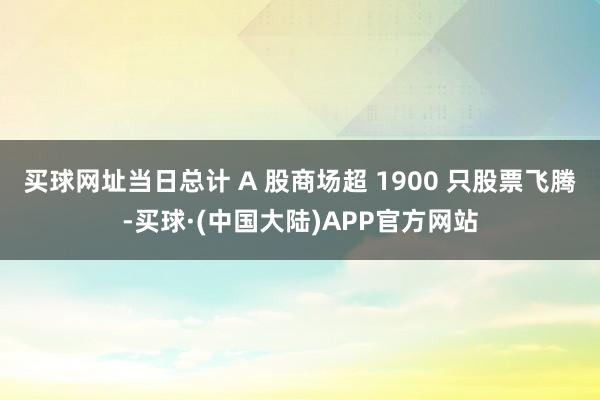 买球网址当日总计 A 股商场超 1900 只股票飞腾-买球·(中国大陆)APP官方网站
