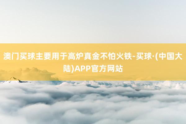 澳门买球主要用于高炉真金不怕火铁-买球·(中国大陆)APP官方网站