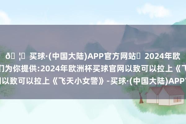🦄买球·(中国大陆)APP官方网站✅2024年欧洲杯买球推荐⚽️✅我们为你提供:2024年欧洲杯买球官网以致可以拉上《飞天小女警》-买球·(中国大陆)APP官方网站