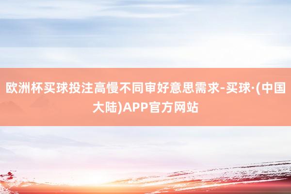 欧洲杯买球投注高慢不同审好意思需求-买球·(中国大陆)APP官方网站
