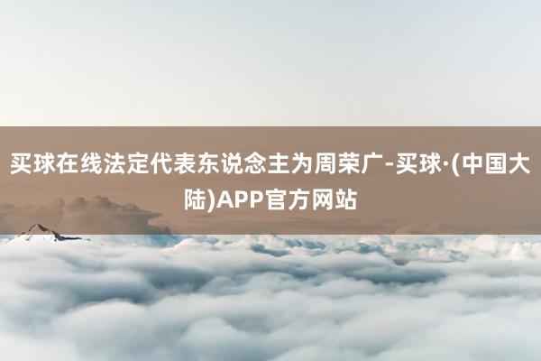 买球在线法定代表东说念主为周荣广-买球·(中国大陆)APP官方网站