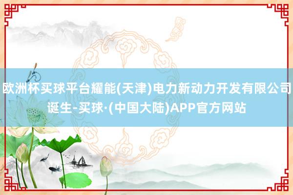 欧洲杯买球平台耀能(天津)电力新动力开发有限公司诞生-买球·(中国大陆)APP官方网站