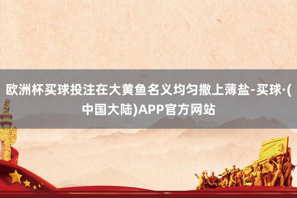 欧洲杯买球投注在大黄鱼名义均匀撒上薄盐-买球·(中国大陆)APP官方网站
